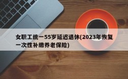 女职工统一55岁延迟退休(2023年恢复一次性补缴养老保险)