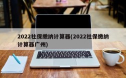 2022社保缴纳计算器(2022社保缴纳计算器广州)