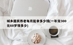 城乡居民养老每月能拿多少钱(一年交300元60岁领多少)