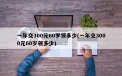 一年交300元60岁领多少(一年交3000元60岁领多少)