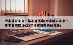 专家建议未来三年不宜买房(专家建议未来三年不宜买房 2023年楼市将迎来抛售潮)