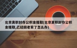 北京离职封存公积金提取(北京离职封存公积金提取,已经回老家了怎么办)