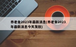 养老金2023年最新消息(养老金2023年最新消息今天发放)