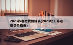 2023养老缴费价格表(2023职工养老缴费价格表)