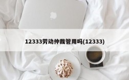 12333劳动仲裁管用吗(12333)