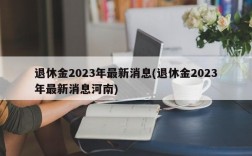 退休金2023年最新消息(退休金2023年最新消息河南)