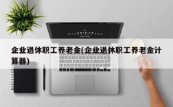 企业退休职工养老金(企业退休职工养老金计算器)