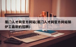 厦门人才网官方网站(厦门人才网官方网站锅炉工最新的招聘)