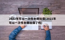 2022年可以一次性补缴社保(2021年可以一次性补缴社保了吗)