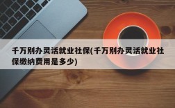 千万别办灵活就业社保(千万别办灵活就业社保缴纳费用是多少)