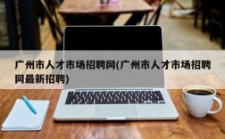 广州市人才市场招聘网(广州市人才市场招聘网最新招聘)