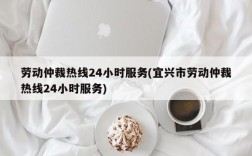 劳动仲裁热线24小时服务(宜兴市劳动仲裁热线24小时服务)