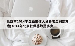 北京市2014年企业退休人员养老金调整方案(2014年北京社保基数是多少)