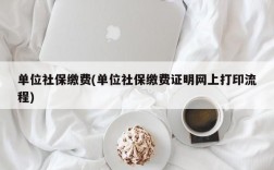 单位社保缴费(单位社保缴费证明网上打印流程)