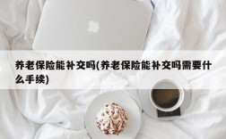 养老保险能补交吗(养老保险能补交吗需要什么手续)