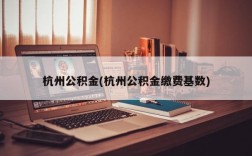 杭州公积金(杭州公积金缴费基数)