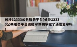 长沙12333公共服务平台(长沙12333公共服务平台资格审查初审完了还要复审吗)