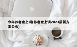 今年养老金上调(养老金上调2023最新方案公布)