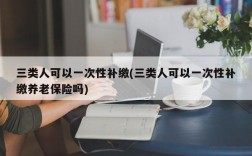 三类人可以一次性补缴(三类人可以一次性补缴养老保险吗)