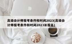 高级会计师报考条件和时间2023(高级会计师报考条件和时间2023补报名)