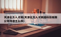 天津北方人才网(天津北方人才网络科技有限公司待遇怎么样)