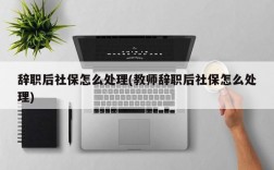 辞职后社保怎么处理(教师辞职后社保怎么处理)