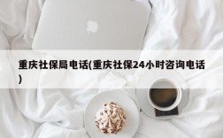 重庆社保局电话(重庆社保24小时咨询电话)