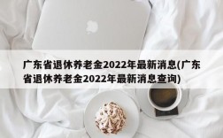 广东省退休养老金2022年最新消息(广东省退休养老金2022年最新消息查询)