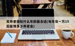 买养老保险什么年龄最合适(每年交一万15后能领多少养老金)