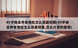 45岁商业养老保险怎么买最划算(45岁商业养老保险怎么买最划算,怎么计算奶爸保)