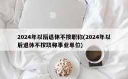 2024年以后退休不按职称(2024年以后退休不按职称事业单位)